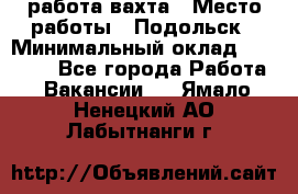 работа.вахта › Место работы ­ Подольск › Минимальный оклад ­ 36 000 - Все города Работа » Вакансии   . Ямало-Ненецкий АО,Лабытнанги г.